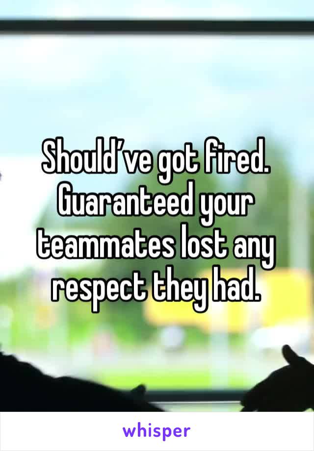 Should’ve got fired. Guaranteed your teammates lost any respect they had. 