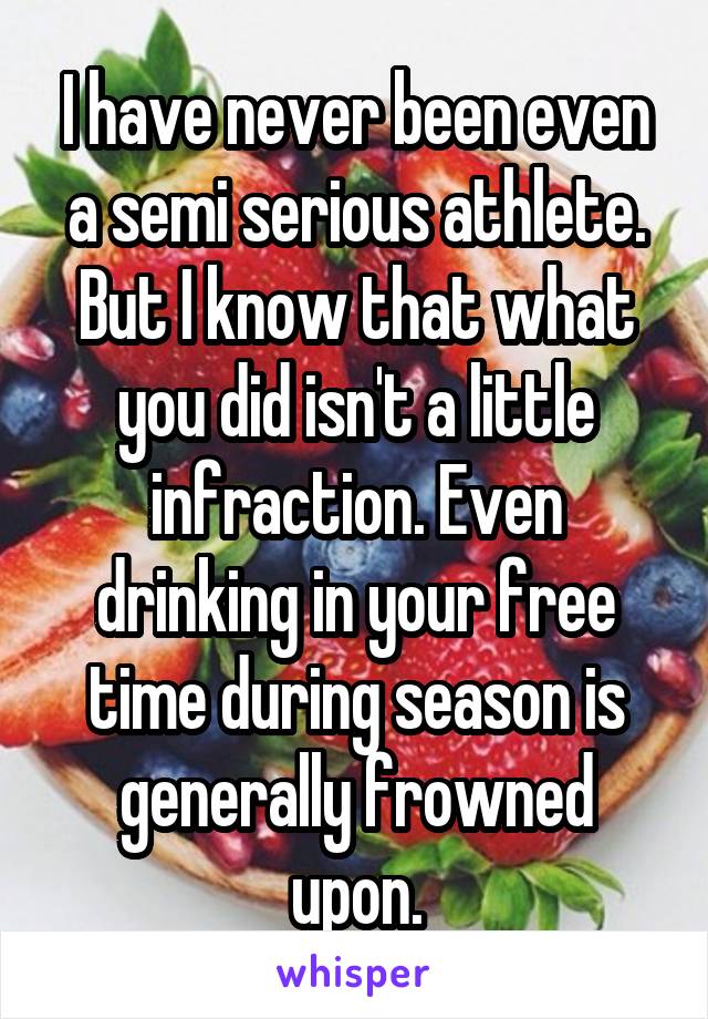 I have never been even a semi serious athlete. But I know that what you did isn't a little infraction. Even drinking in your free time during season is generally frowned upon.