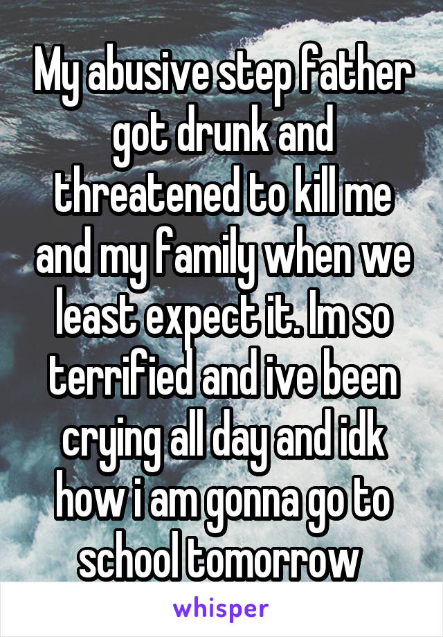 My abusive step father got drunk and threatened to kill me and my family when we least expect it. Im so terrified and ive been crying all day and idk how i am gonna go to school tomorrow 