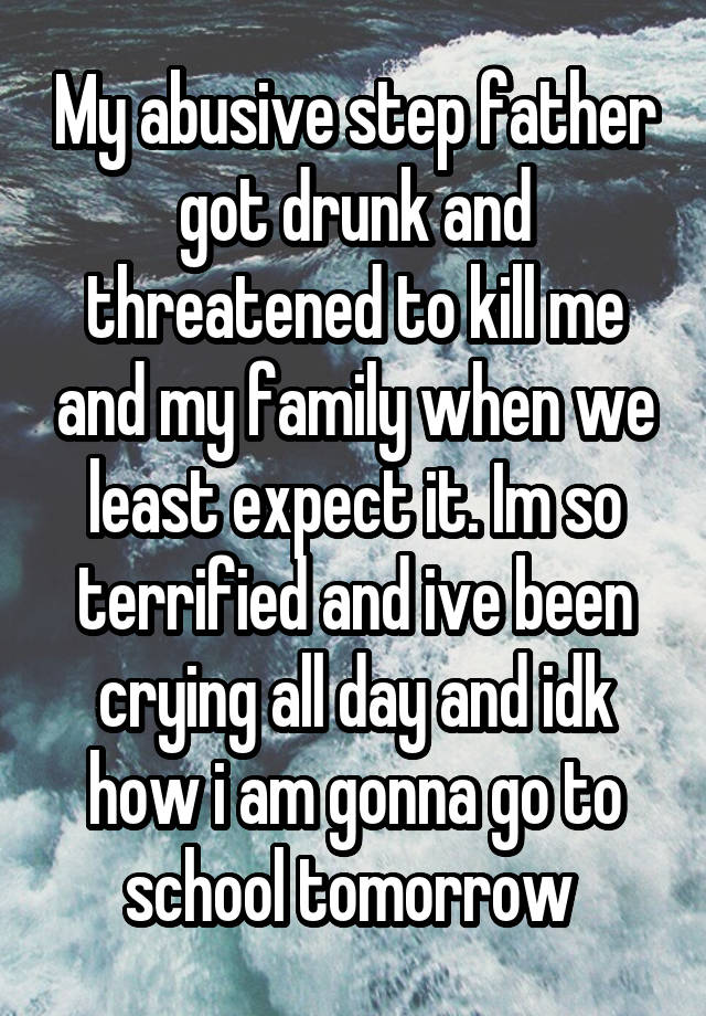 My abusive step father got drunk and threatened to kill me and my family when we least expect it. Im so terrified and ive been crying all day and idk how i am gonna go to school tomorrow 