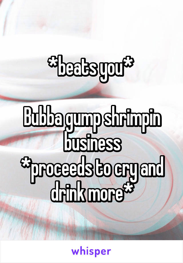 *beats you* 

Bubba gump shrimpin business
*proceeds to cry and drink more*