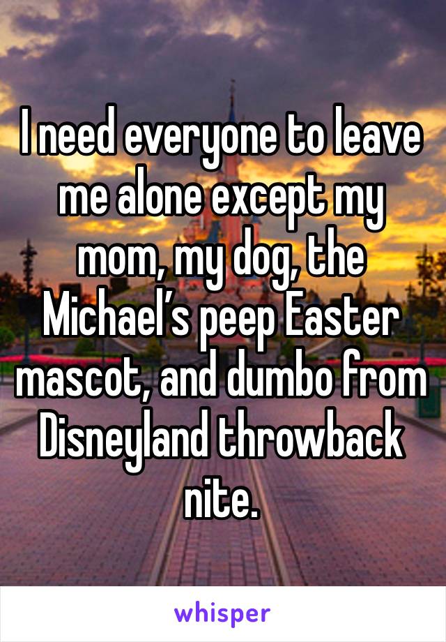 I need everyone to leave me alone except my mom, my dog, the Michael’s peep Easter mascot, and dumbo from Disneyland throwback nite. 