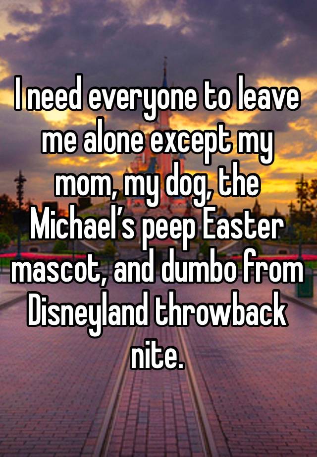 I need everyone to leave me alone except my mom, my dog, the Michael’s peep Easter mascot, and dumbo from Disneyland throwback nite. 