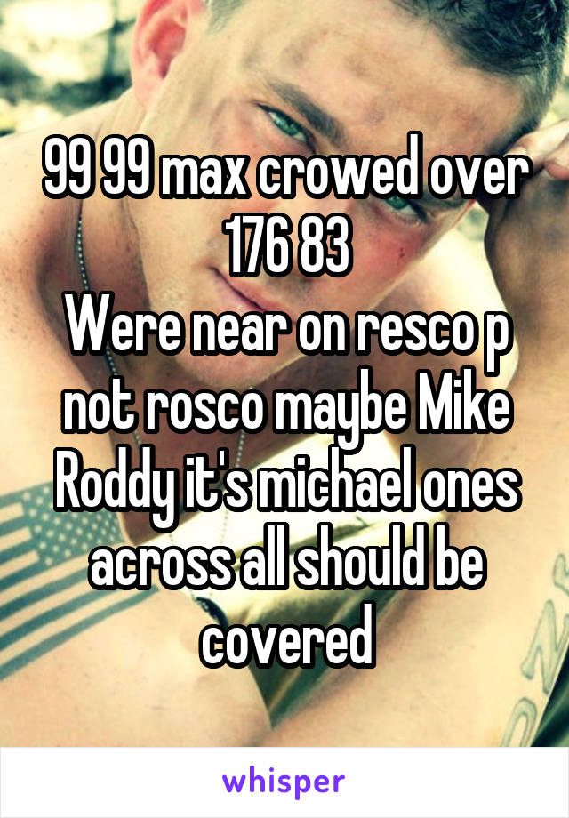 99 99 max crowed over 176 83
Were near on resco p not rosco maybe Mike Roddy it's michael ones across all should be covered