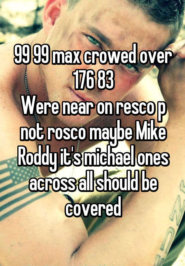 99 99 max crowed over 176 83
Were near on resco p not rosco maybe Mike Roddy it's michael ones across all should be covered