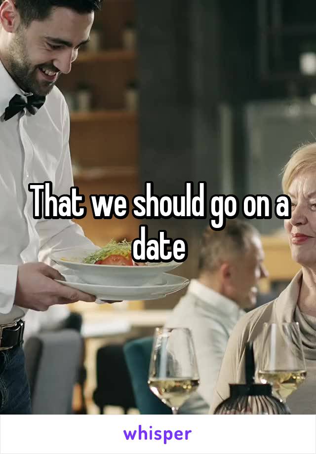 That we should go on a date