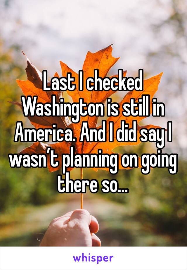 Last I checked Washington is still in America. And I did say I wasn’t planning on going there so…