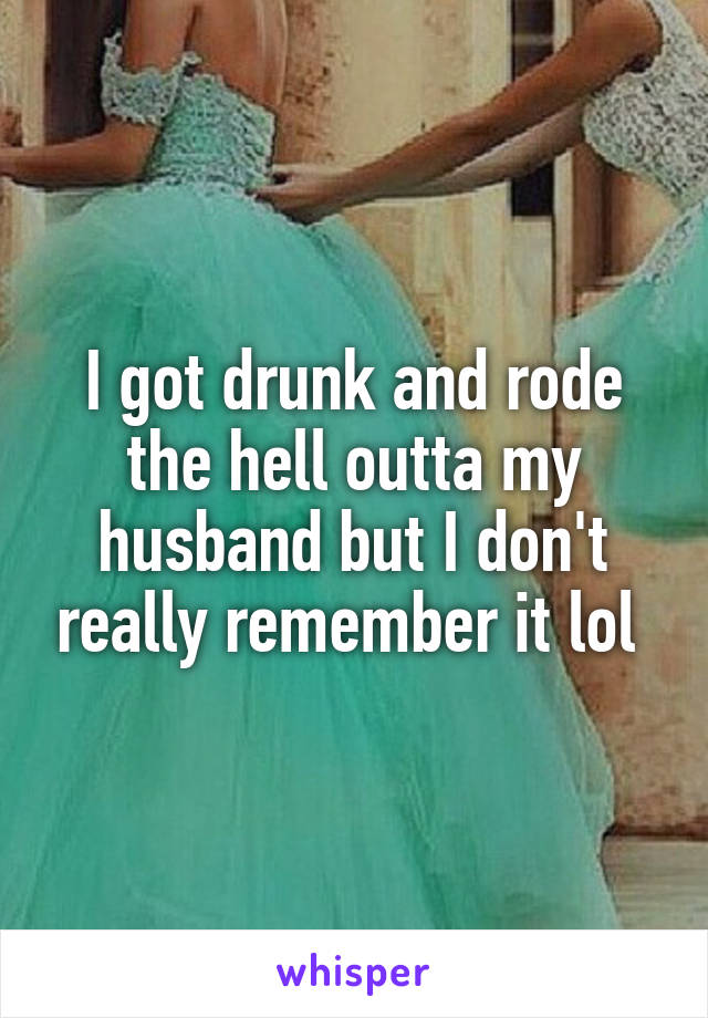 I got drunk and rode the hell outta my husband but I don't really remember it lol 