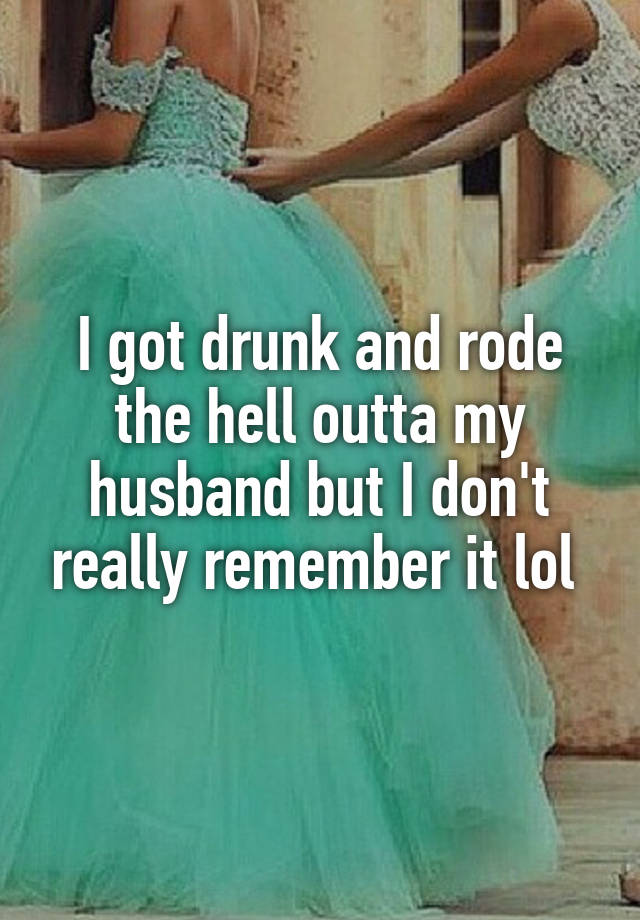 I got drunk and rode the hell outta my husband but I don't really remember it lol 