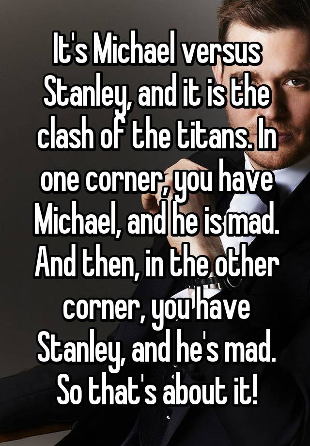 It's Michael versus Stanley, and it is the clash of the titans. In one corner, you have Michael, and he is mad. And then, in the other corner, you have Stanley, and he's mad. So that's about it!