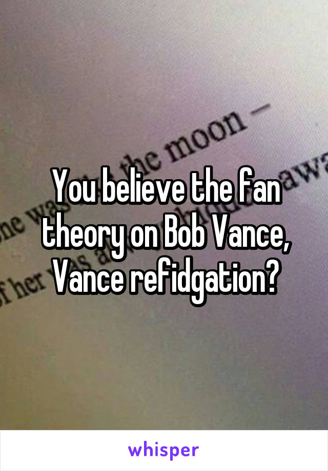 You believe the fan theory on Bob Vance, Vance refidgation?