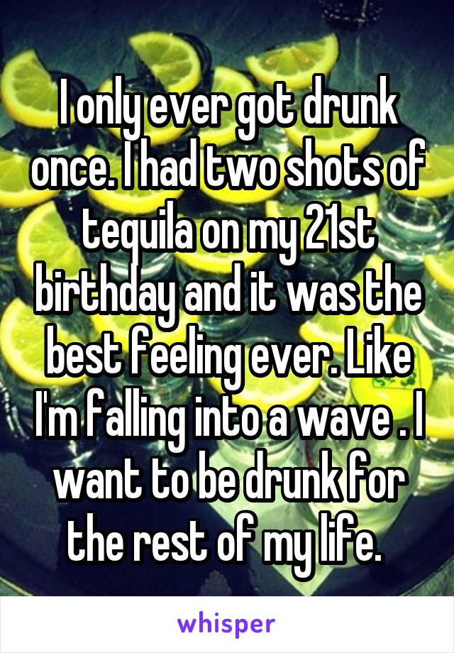 I only ever got drunk once. I had two shots of tequila on my 21st birthday and it was the best feeling ever. Like I'm falling into a wave . I want to be drunk for the rest of my life. 