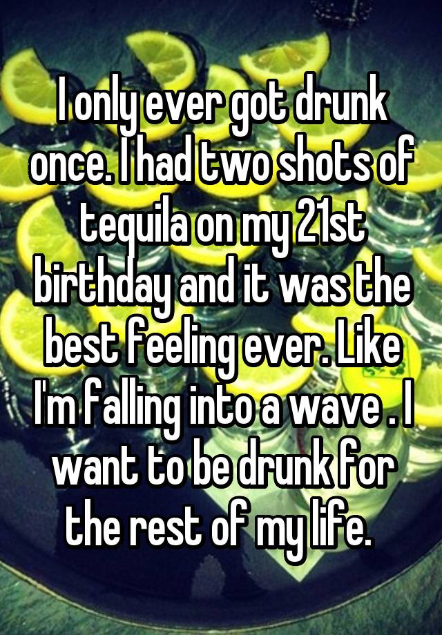 I only ever got drunk once. I had two shots of tequila on my 21st birthday and it was the best feeling ever. Like I'm falling into a wave . I want to be drunk for the rest of my life. 