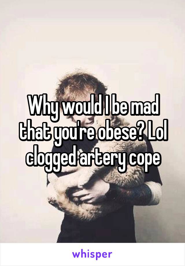 Why would I be mad that you're obese? Lol clogged artery cope