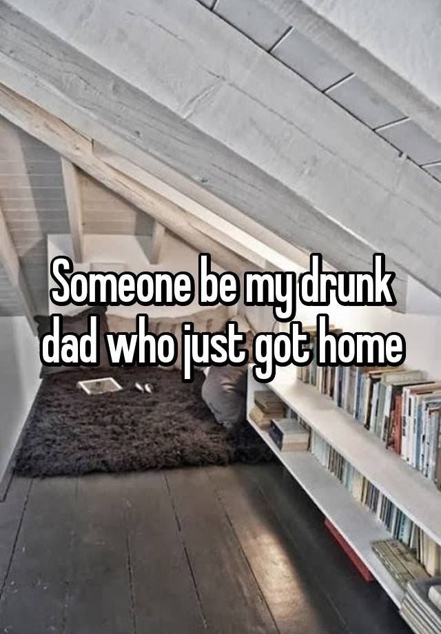 Someone be my drunk dad who just got home