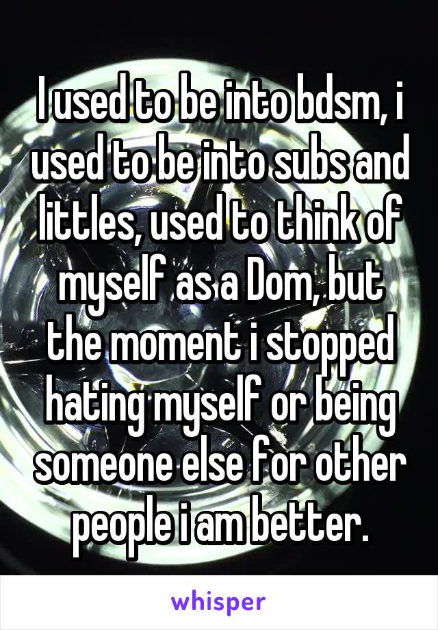 I used to be into bdsm, i used to be into subs and littles, used to think of myself as a Dom, but the moment i stopped hating myself or being someone else for other people i am better.