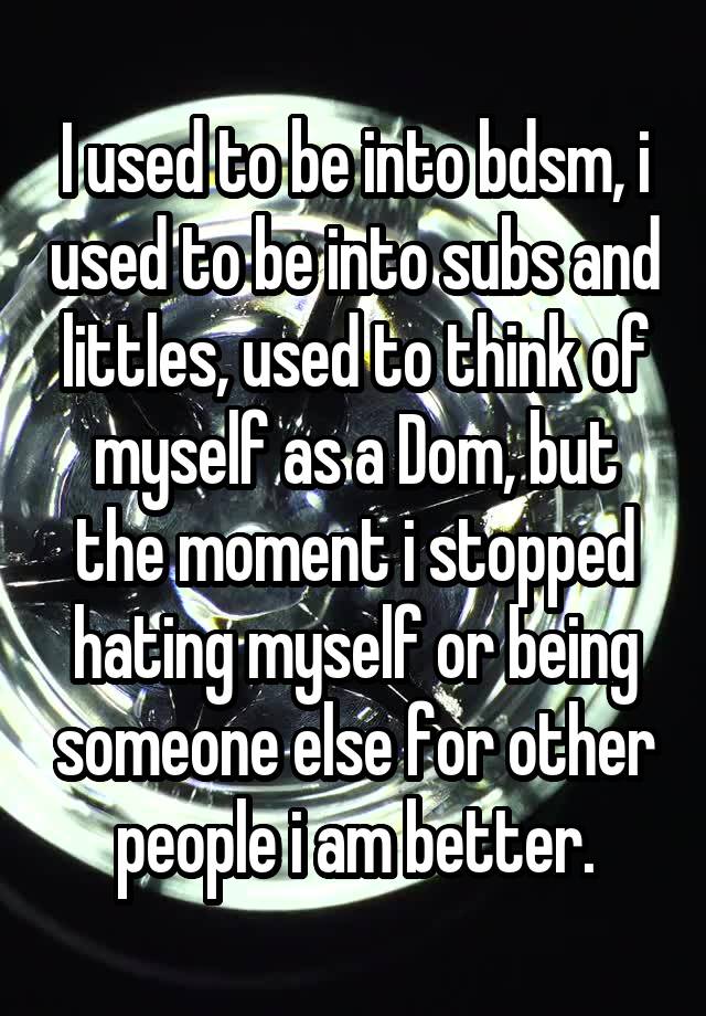 I used to be into bdsm, i used to be into subs and littles, used to think of myself as a Dom, but the moment i stopped hating myself or being someone else for other people i am better.