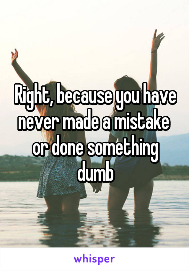 Right, because you have never made a mistake  or done something dumb