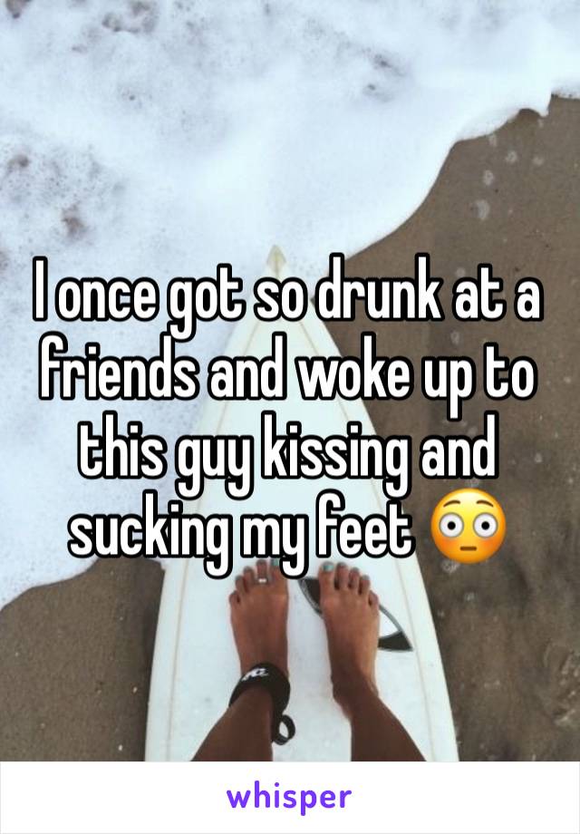 I once got so drunk at a friends and woke up to this guy kissing and sucking my feet 😳 