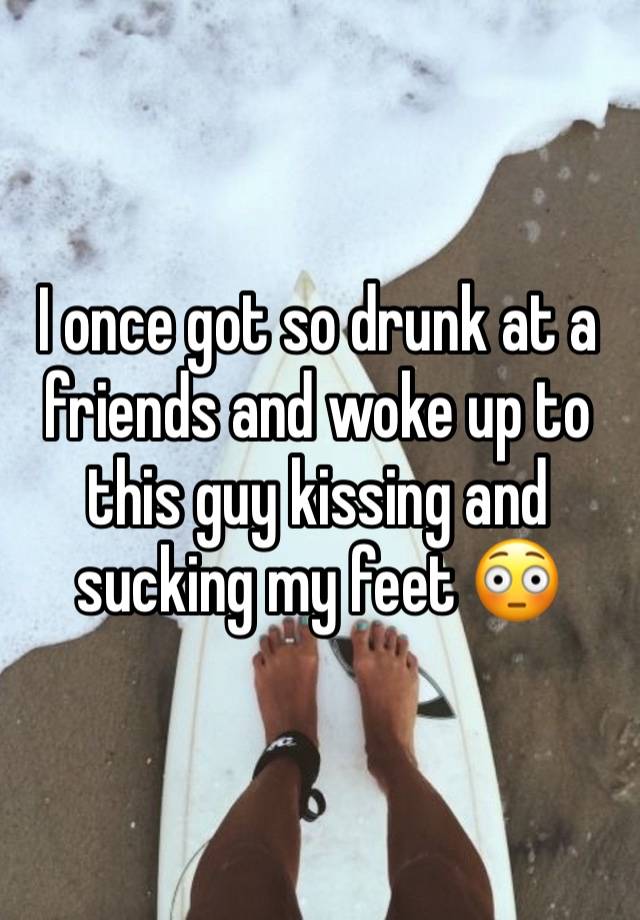 I once got so drunk at a friends and woke up to this guy kissing and sucking my feet 😳 