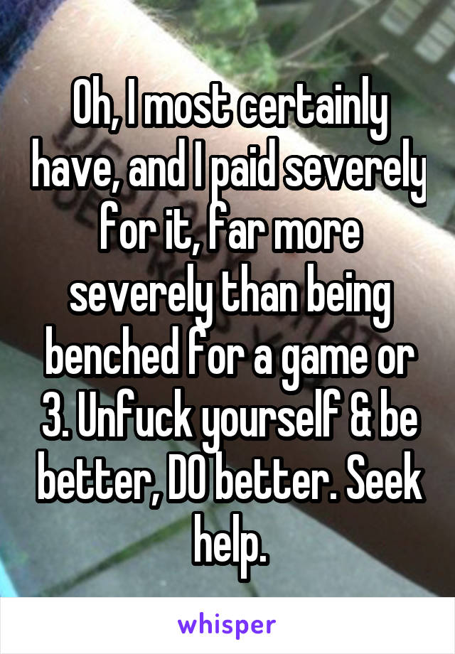 Oh, I most certainly have, and I paid severely for it, far more severely than being benched for a game or 3. Unfuck yourself & be better, DO better. Seek help.