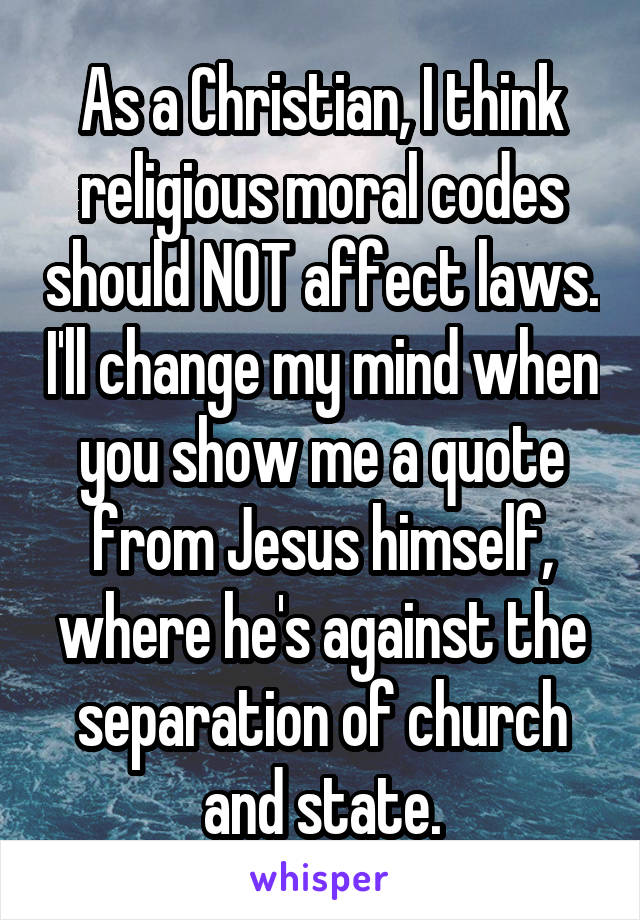 As a Christian, I think religious moral codes should NOT affect laws. I'll change my mind when you show me a quote from Jesus himself, where he's against the separation of church and state.
