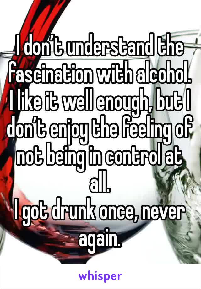 I don’t understand the fascination with alcohol. I like it well enough, but I don’t enjoy the feeling of not being in control at all.
I got drunk once, never again.