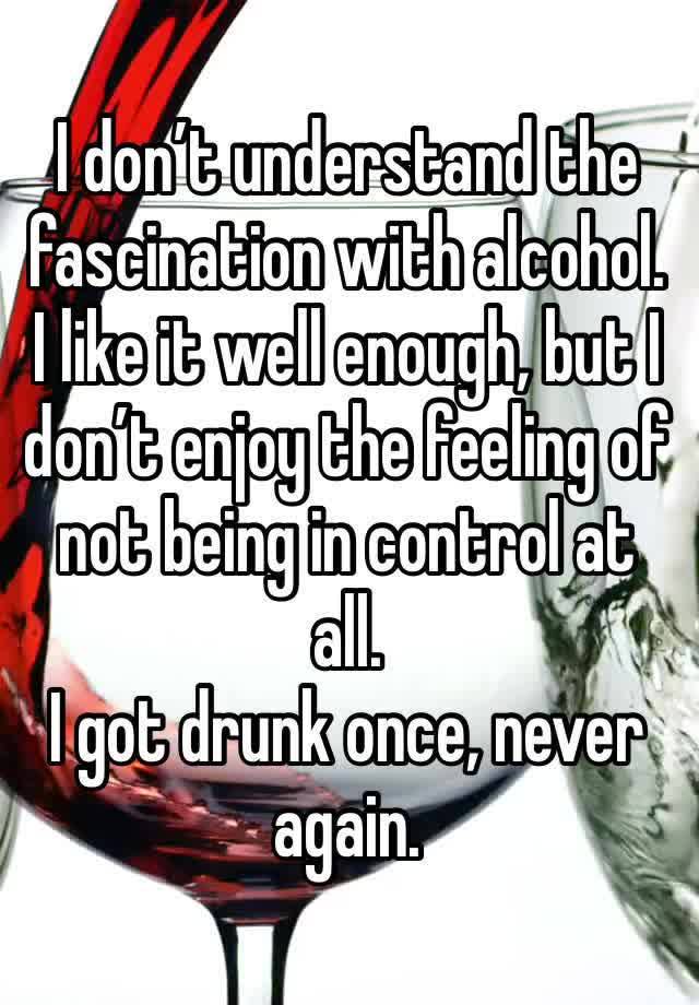 I don’t understand the fascination with alcohol. I like it well enough, but I don’t enjoy the feeling of not being in control at all.
I got drunk once, never again.