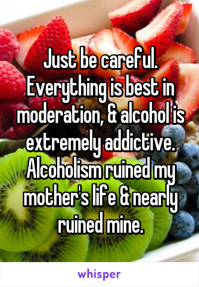 Just be careful. Everything is best in moderation, & alcohol is extremely addictive. Alcoholism ruined my mother's life & nearly ruined mine.