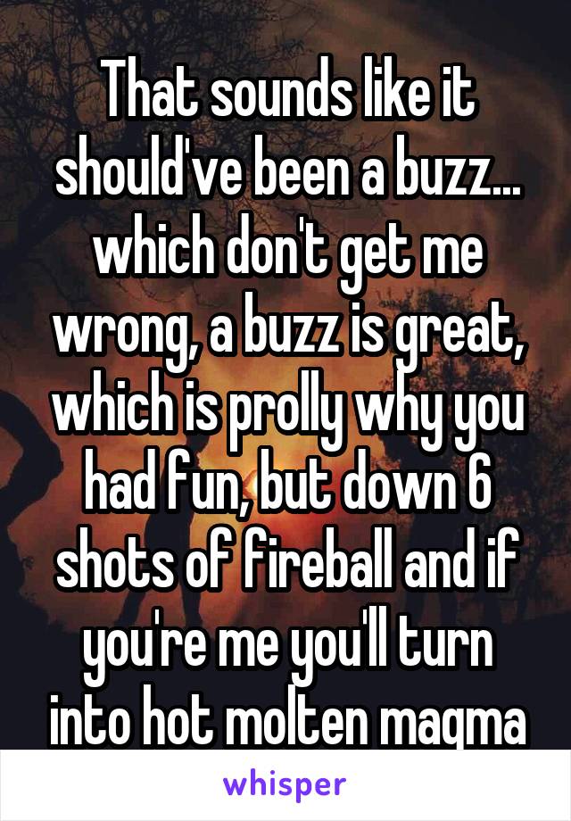 That sounds like it should've been a buzz... which don't get me wrong, a buzz is great, which is prolly why you had fun, but down 6 shots of fireball and if you're me you'll turn into hot molten magma