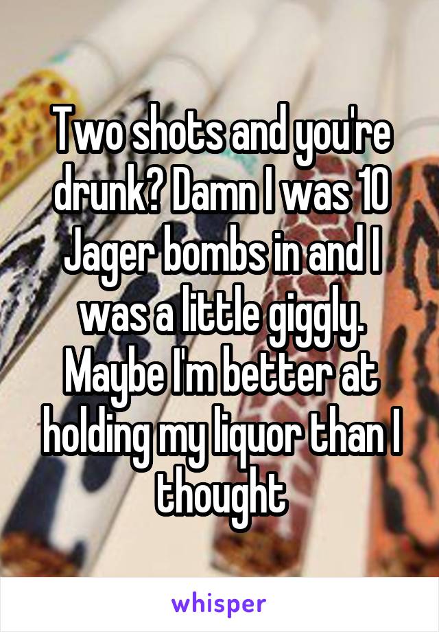 Two shots and you're drunk? Damn I was 10 Jager bombs in and I was a little giggly. Maybe I'm better at holding my liquor than I thought