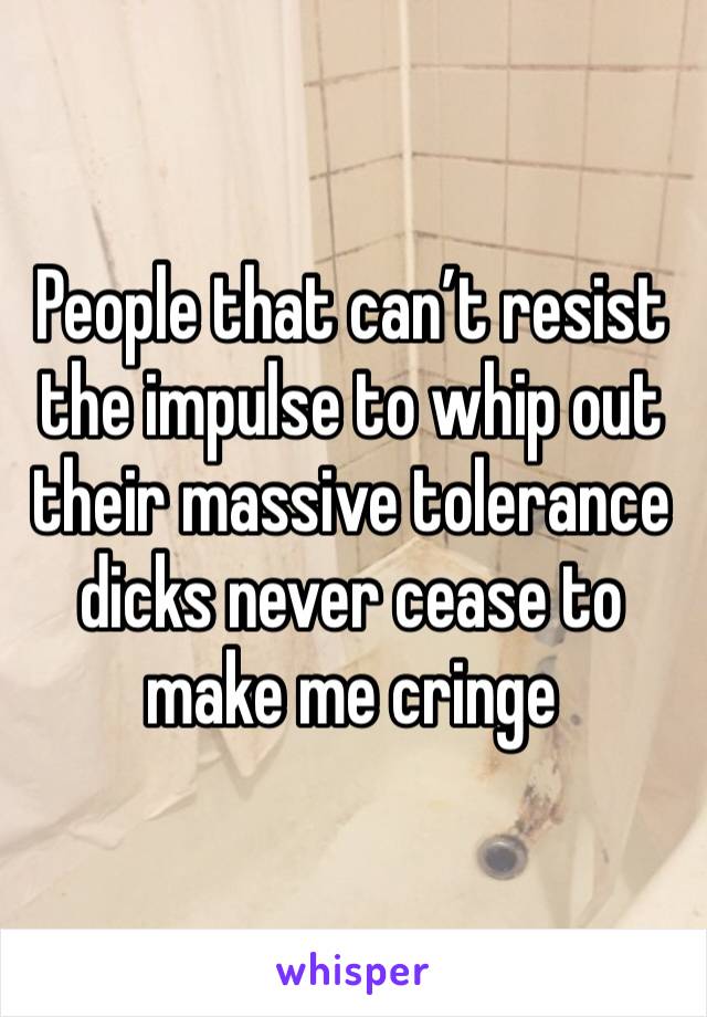 People that can’t resist the impulse to whip out their massive tolerance dicks never cease to make me cringe 