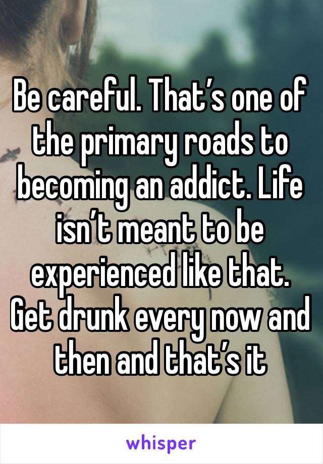 Be careful. That’s one of the primary roads to becoming an addict. Life isn’t meant to be experienced like that. Get drunk every now and then and that’s it