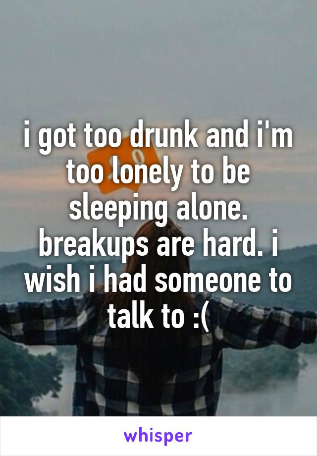 i got too drunk and i'm too lonely to be sleeping alone. breakups are hard. i wish i had someone to talk to :(