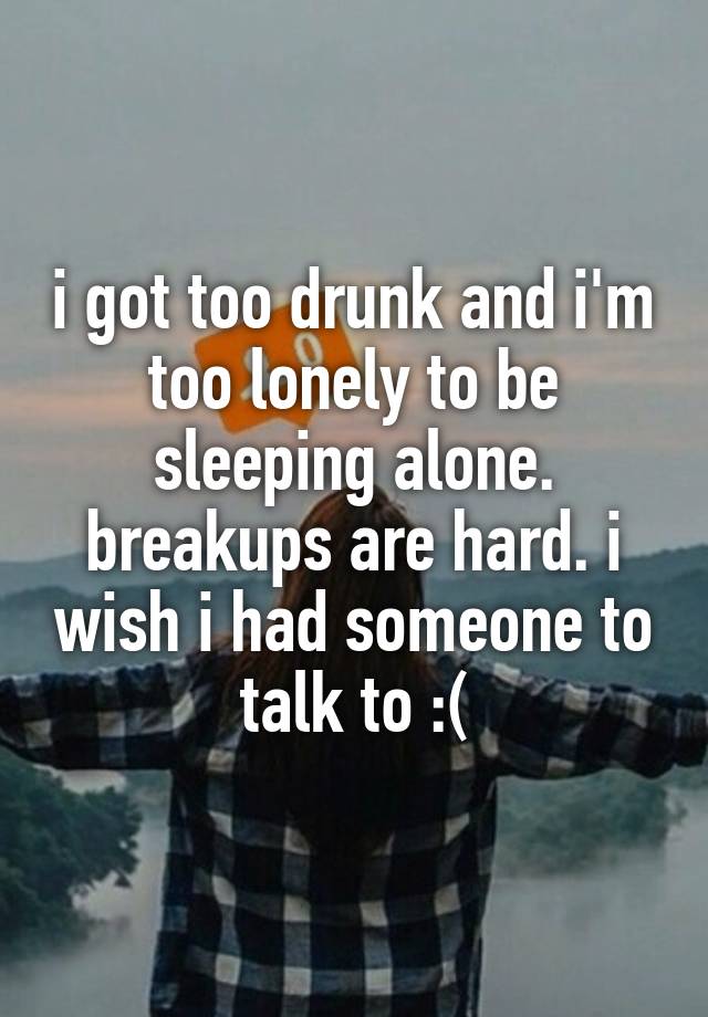 i got too drunk and i'm too lonely to be sleeping alone. breakups are hard. i wish i had someone to talk to :(