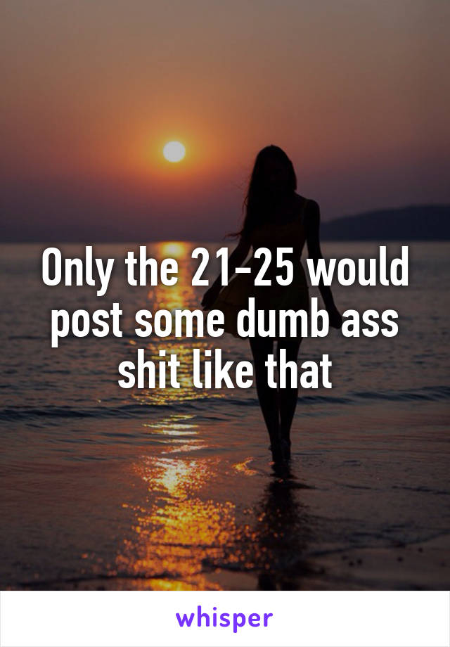 Only the 21-25 would post some dumb ass shit like that