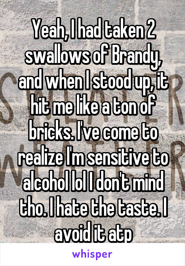 Yeah, I had taken 2 swallows of Brandy, and when I stood up, it hit me like a ton of bricks. I've come to realize I'm sensitive to alcohol lol I don't mind tho. I hate the taste. I avoid it atp