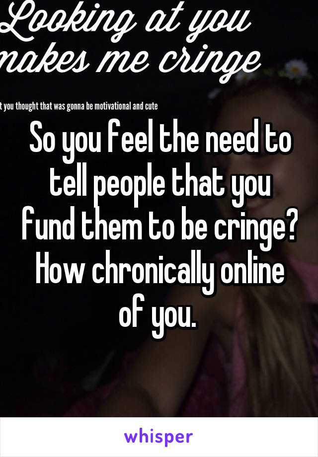 So you feel the need to tell people that you fund them to be cringe? How chronically online of you. 