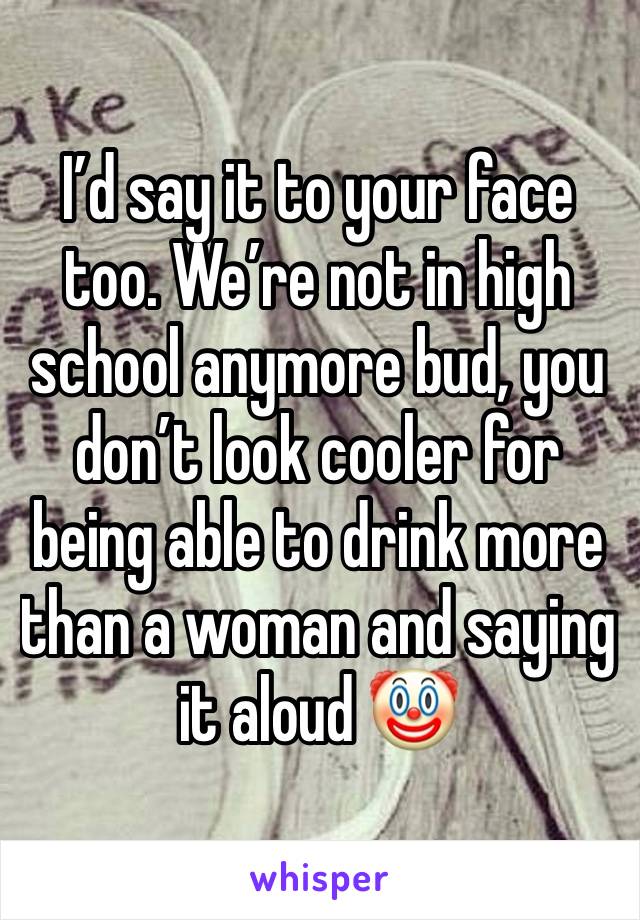 I’d say it to your face too. We’re not in high school anymore bud, you don’t look cooler for being able to drink more than a woman and saying it aloud 🤡