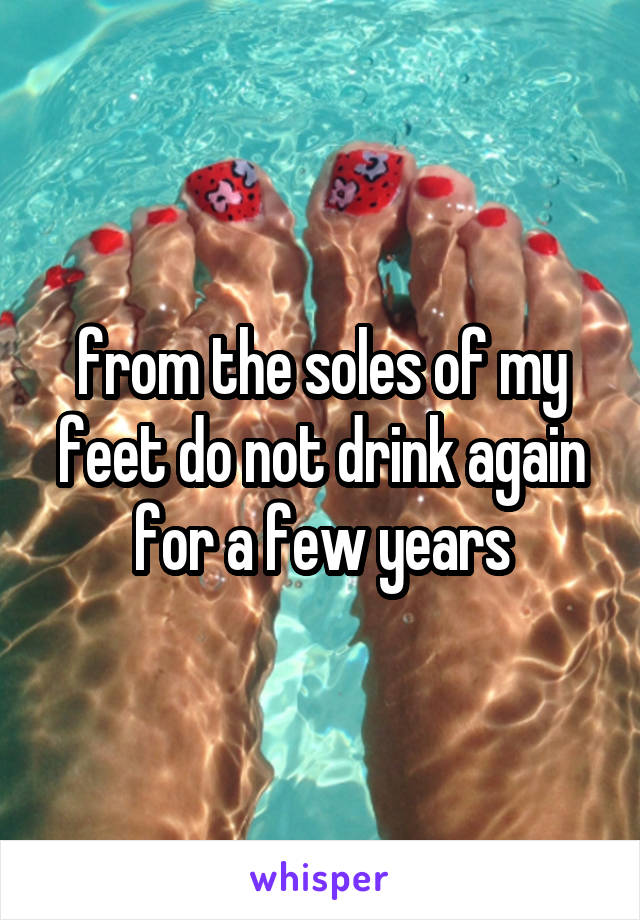 from the soles of my feet do not drink again for a few years