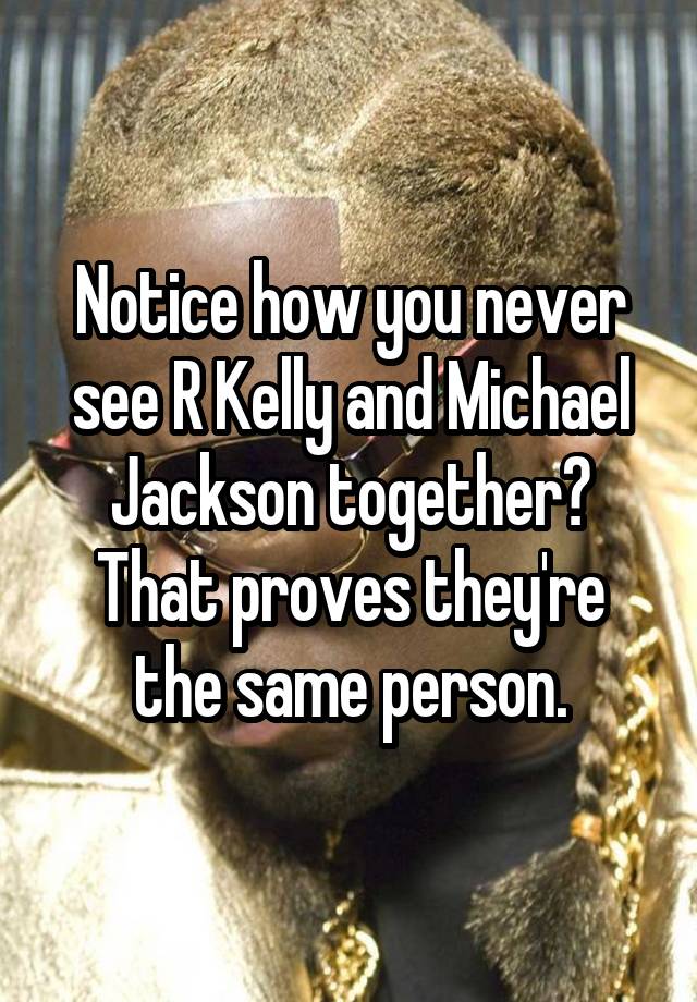 Notice how you never see R Kelly and Michael Jackson together? That proves they're the same person.