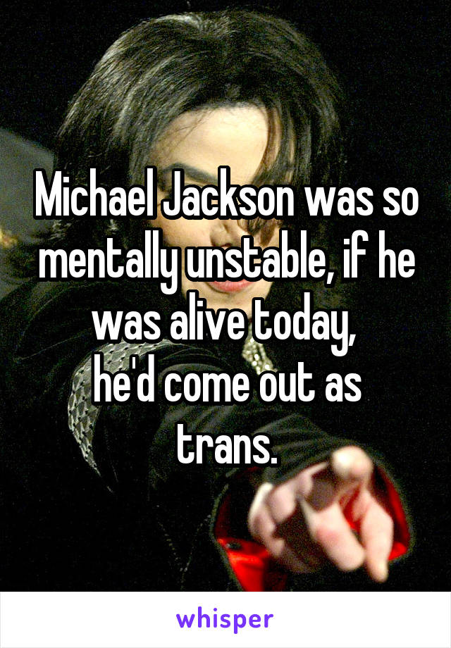 Michael Jackson was so mentally unstable, if he was alive today, 
he'd come out as trans.