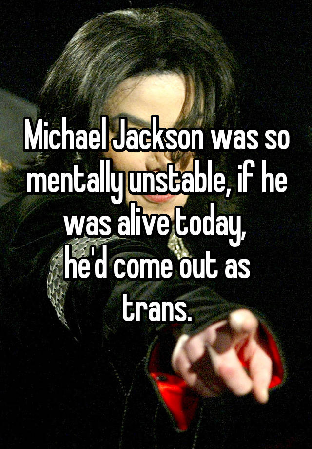 Michael Jackson was so mentally unstable, if he was alive today, 
he'd come out as trans.