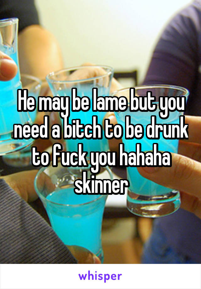 He may be lame but you need a bitch to be drunk to fuck you hahaha skinner