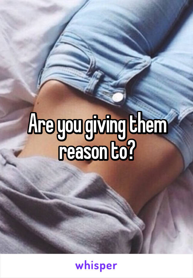 Are you giving them reason to?