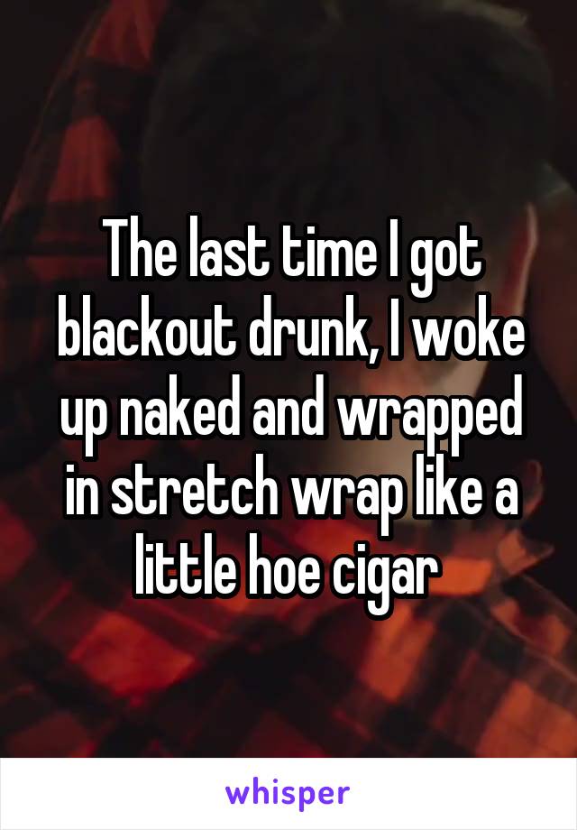 The last time I got blackout drunk, I woke up naked and wrapped in stretch wrap like a little hoe cigar 