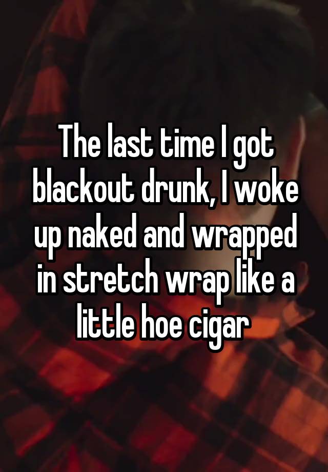 The last time I got blackout drunk, I woke up naked and wrapped in stretch wrap like a little hoe cigar 