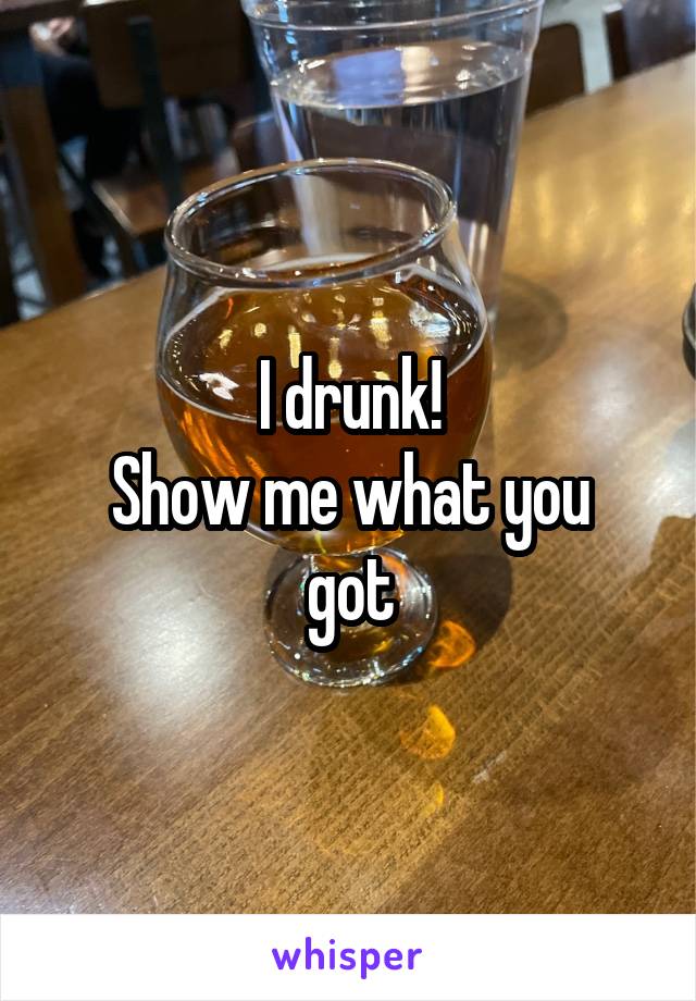 I drunk!
Show me what you got