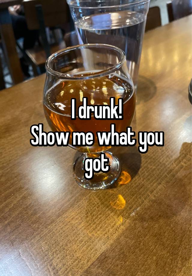 I drunk!
Show me what you got