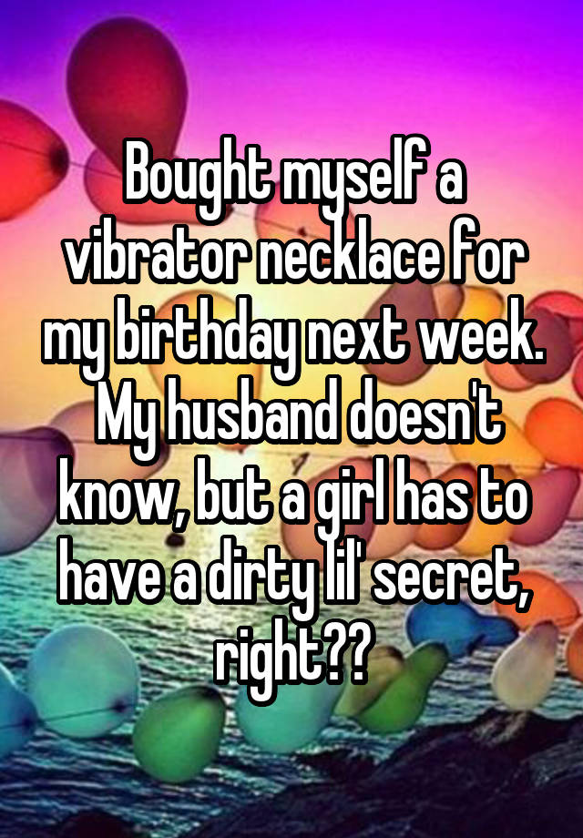 Bought myself a vibrator necklace for my birthday next week.  My husband doesn't know, but a girl has to have a dirty lil' secret, right??